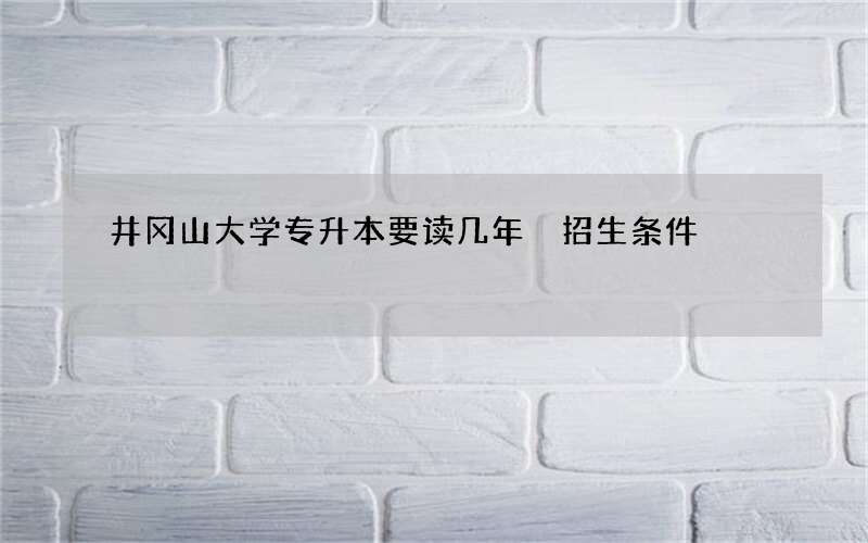 井冈山大学专升本要读几年 招生条件